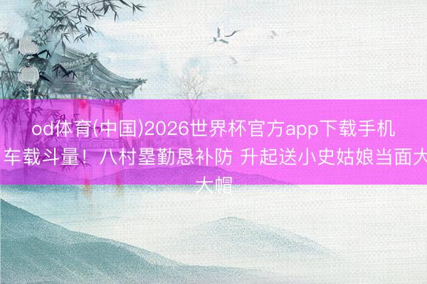 od体育(中国)2026世界杯官方app下载手机版 车载斗量！八村塁勤恳补防 升起送小史姑娘当面大帽