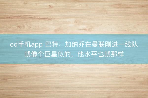 od手机app 巴特：加纳乔在曼联刚进一线队就像个巨星似的，他水平也就那样