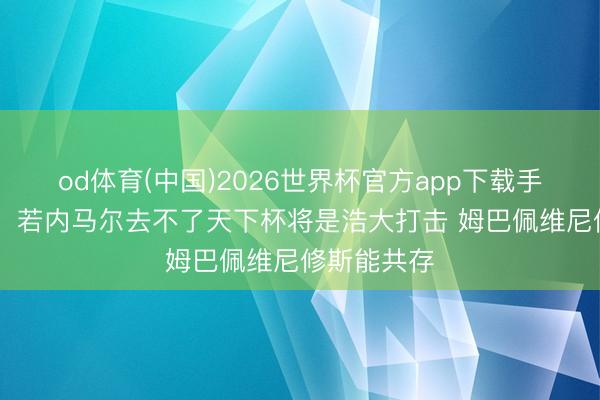 od体育(中国)2026世界杯官方app下载手机版 卡福：若内马尔去不了天下杯将是浩大打击 姆巴佩维尼修斯能共存