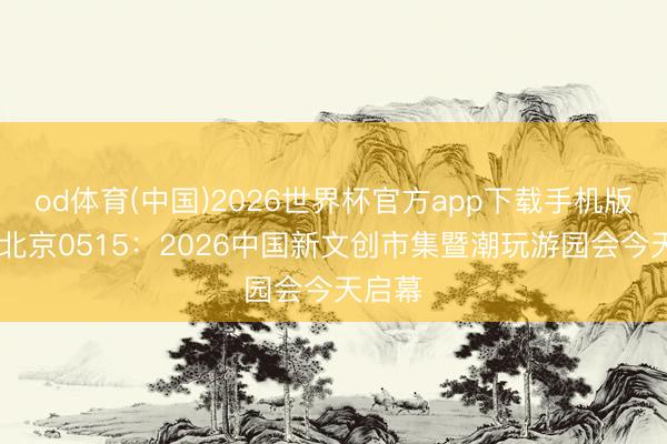 od体育(中国)2026世界杯官方app下载手机版 晨安北京0515：2026中国新文创市集暨潮玩游园会今天启幕
