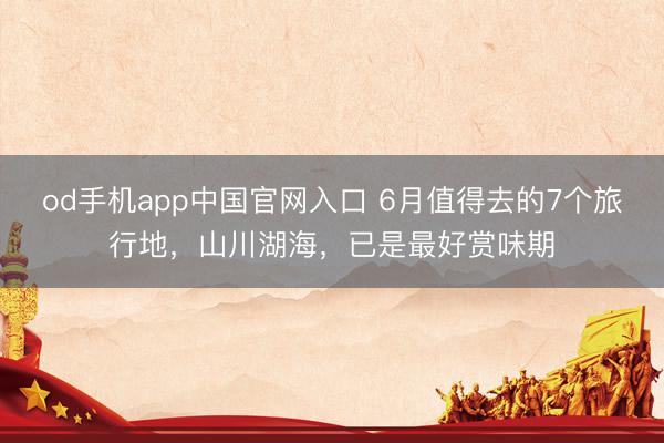 od手机app中国官网入口 6月值得去的7个旅行地，山川湖海，已是最好赏味期