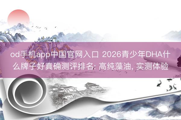 od手机app中国官网入口 2026青少年DHA什么牌子好真确测评排名: 高纯藻油， 实测体验