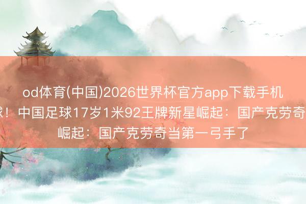 od体育(中国)2026世界杯官方app下载手机版 9战进13球！中国足球17岁1米92王牌新星崛起：国产克劳奇当第一弓手了