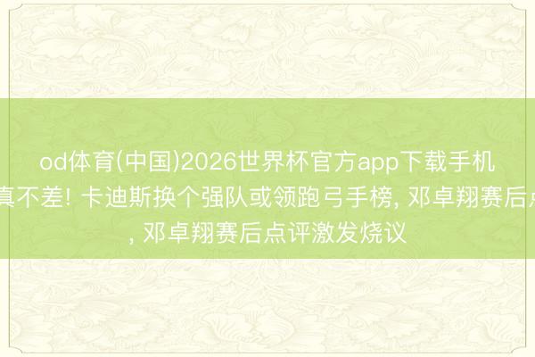 od体育(中国)2026世界杯官方app下载手机版 三镇外助真不差! 卡迪斯换个强队或领跑弓手榜， 邓卓翔赛后点评激发烧议