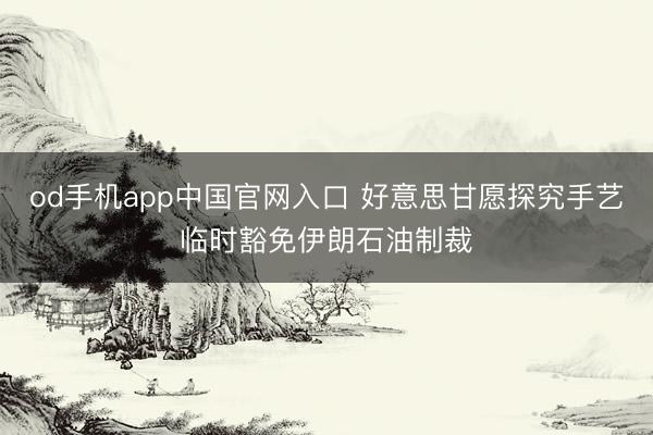 od手机app中国官网入口 好意思甘愿探究手艺临时豁免伊朗石