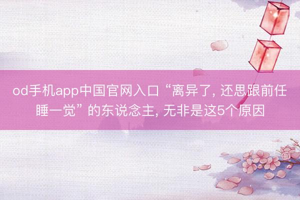 od手机app中国官网入口 “离异了， 还思跟前任睡一觉” 的东说念主， 无非是这5个原因