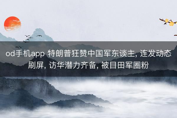 od手机app 特朗普狂赞中国军东谈主, 连发动态刷屏, 访华潜力齐备, 被目田军圈
