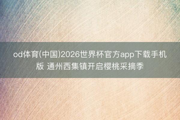 od体育(中国)2026世界杯官方app下载手机版 通州西集镇开启樱桃采摘季