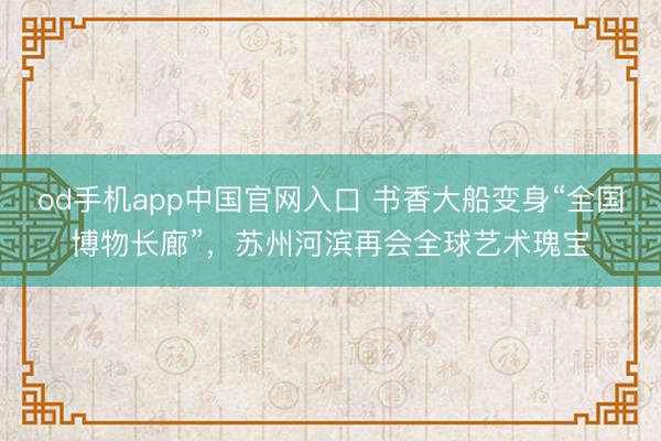 od手机app中国官网入口 书香大船变身“全国博物长廊”,苏州河滨再会全球艺术瑰宝