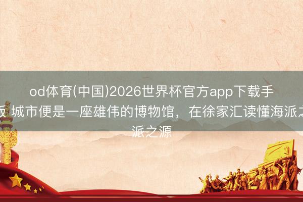 od体育(中国)2026世界杯官方app下载手机版 城市便是一座雄伟的博物馆，在徐家汇读懂海派之源