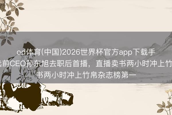 od体育(中国)2026世界杯官方app下载手机版 东方甄选前CEO孙东旭去职后首播，直播卖书两小时冲上竹帛杂志榜第一