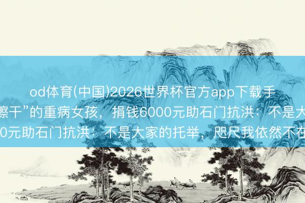 od体育(中国)2026世界杯官方app下载手机版 “地铁吐血用外衣擦干”的重病女孩，捐钱6000元助石门抗洪：不是大家的托举，咫尺我依然不在了