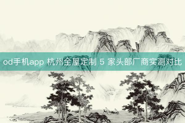 od手机app 杭州全屋定制 5 家头部厂商实测对比