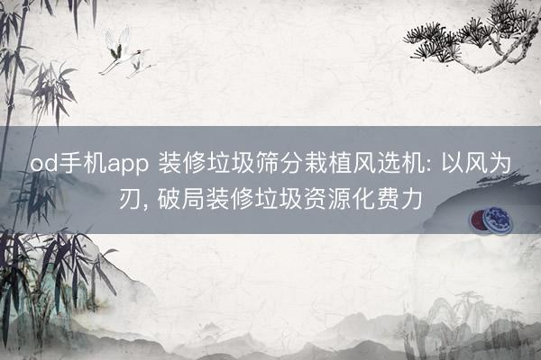 od手机app 装修垃圾筛分栽植风选机: 以风为刃， 破局装修垃圾资源化费力