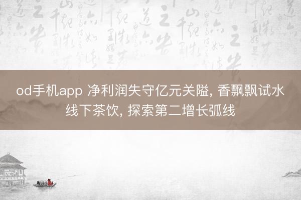 od手机app 净利润失守亿元关隘， 香飘飘试水线下茶饮， 探索第二增长弧线