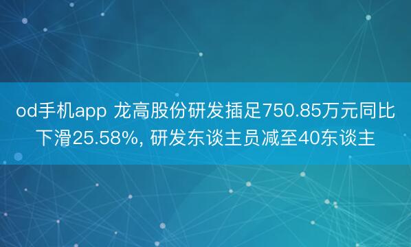 od手机app 龙高股份研发插足750.85万元同比下滑25.58%, 研发东谈主员减至40东谈主