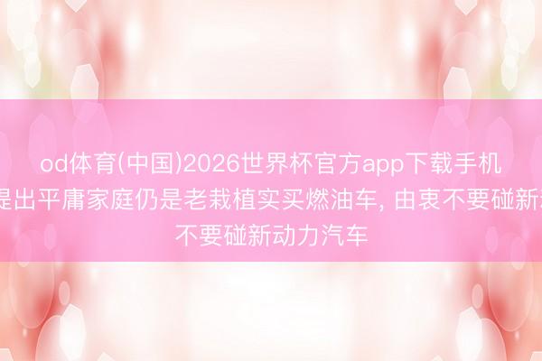 od体育(中国)2026世界杯官方app下载手机版 锐利提出平庸家庭仍是老栽植实买燃油车， 由衷不要碰新动力汽车