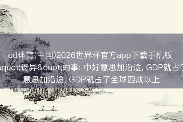 od体育(中国)2026世界杯官方app下载手机版 倏得发现一件"讶异"的事: 中好意思加沿途， GDP就占了全球四成以上