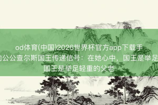 od体育(中国)2026世界杯官方app下载手机版 梅根向公公查尔斯国王传递信号：在她心中，国王是举足轻重的父老