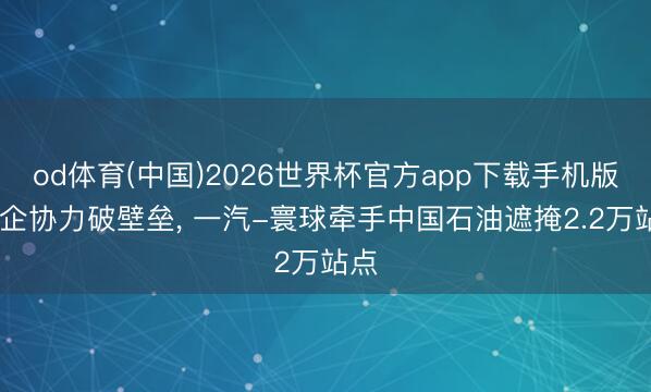 od体育(中国)2026世界杯官方app下载手机版 央企协力破壁垒, 一汽-寰球牵手中国石油遮掩2.2万站点