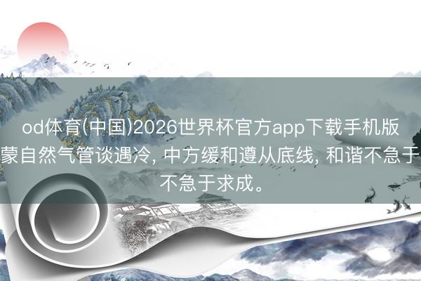 od体育(中国)2026世界杯官方app下载手机版 中俄蒙自然气管谈遇冷, 中方缓和遵从底线, 和谐不急于求成。