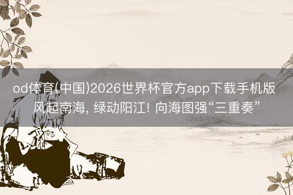 od体育(中国)2026世界杯官方app下载手机版 风起南海, 绿动阳江! 向海图强“三重奏”