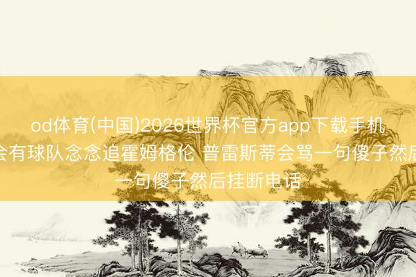 od体育(中国)2026世界杯官方app下载手机版 追梦: 会有球队念念追霍姆格伦 普雷斯蒂会骂一句傻子然后挂断电话