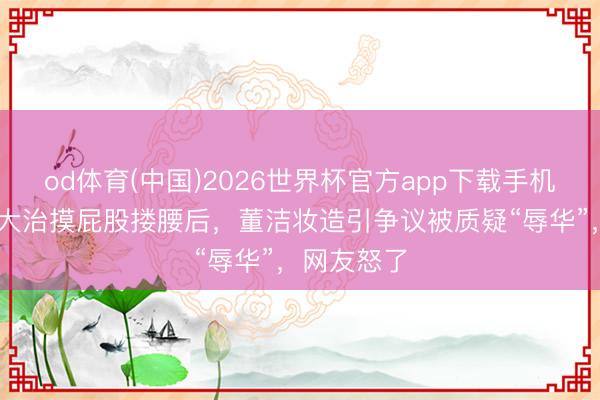 od体育(中国)2026世界杯官方app下载手机版 继和王大治摸屁股搂腰后，董洁妆造引争议被质疑“辱华”，网友怒了