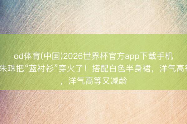 od体育(中国)2026世界杯官方app下载手机版 41岁朱珠把“蓝衬衫”穿火了!搭配白色半身裙,洋气高等又减龄