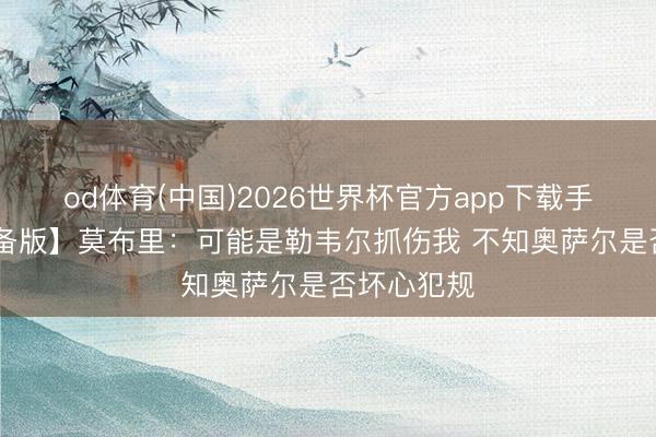 od体育(中国)2026世界杯官方app下载手机版 【齐备版】莫布里：可能是勒韦尔抓伤我 不知奥萨尔是否坏心犯规