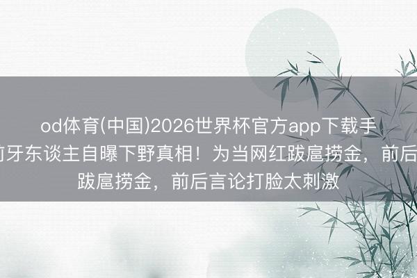 od体育(中国)2026世界杯官方app下载手机版 古力娜扎前牙东谈主自曝下野真相！为当网红跋扈捞金，前后言论打脸太刺激