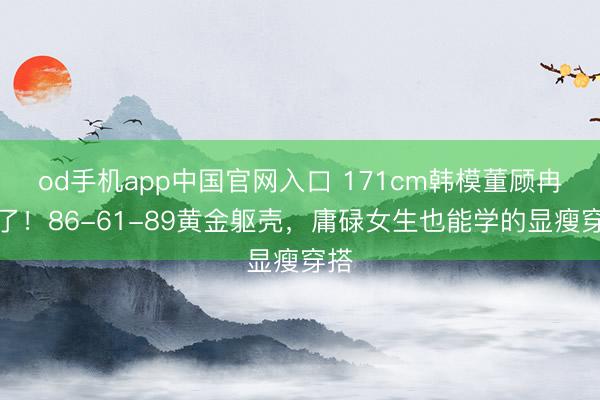 od手机app中国官网入口 171cm韩模董顾冉火了！86-61-89黄金躯壳，庸碌女生也能学的显瘦穿搭