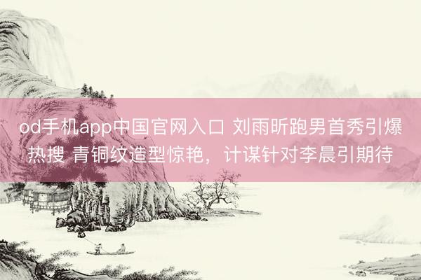 od手机app中国官网入口 刘雨昕跑男首秀引爆热搜 青铜纹造型惊艳，计谋针对李晨引期待