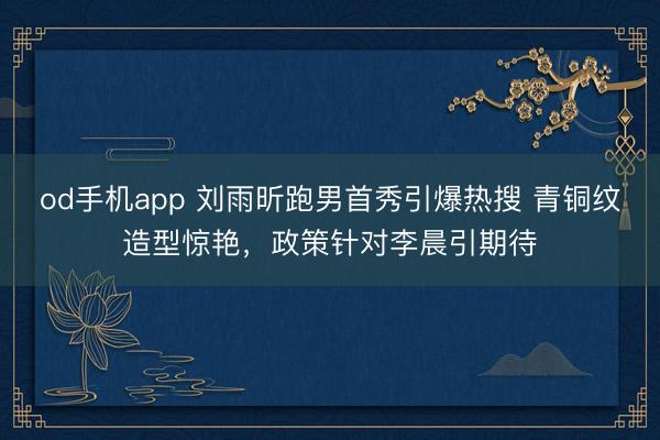 od手机app 刘雨昕跑男首秀引爆热搜 青铜纹造型惊艳，政策针对李晨引期待