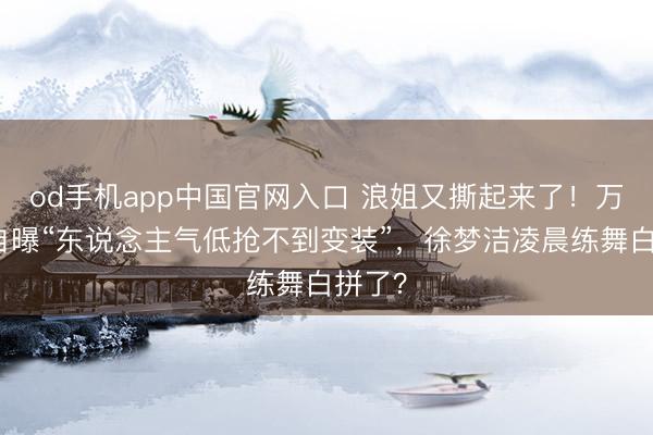 od手机app中国官网入口 浪姐又撕起来了！万千惠自曝“东说念主气低抢不到变装”，徐梦洁凌晨练舞白拼了？