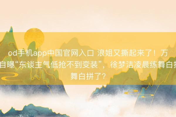 od手机app中国官网入口 浪姐又撕起来了！万千惠自曝“东谈主气低抢不到变装”，徐梦洁凌晨练舞白拼了？