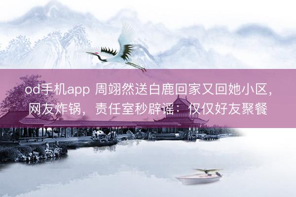od手机app 周翊然送白鹿回家又回她小区，网友炸锅，责任室秒辟谣：仅仅好友聚餐
