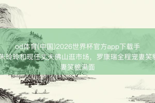 od体育(中国)2026世界杯官方app下载手机版 朱玲玲和现任丈夫佛山逛市场，罗康瑞全程宠妻笑貌满面