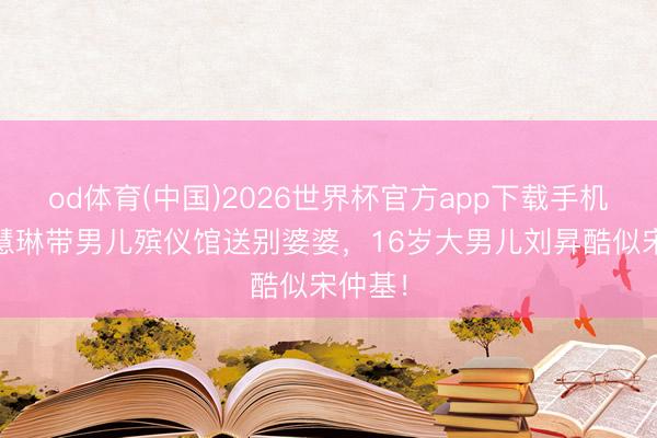 od体育(中国)2026世界杯官方app下载手机版 陈慧琳带男儿殡仪馆送别婆婆,16岁大男儿刘昇酷似宋仲基!