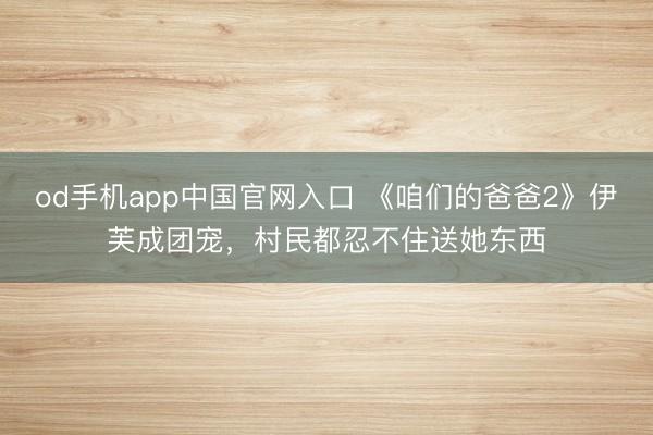 od手机app中国官网入口 《咱们的爸爸2》伊芙成团宠，村民都忍不住送她东西