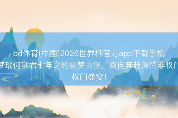 od体育(中国)2026世界杯官方app下载手机版 奚梦瑶何猷君七年之约圆梦古堡，双向奔赴深情非权门盛宴！