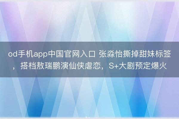 od手机app中国官网入口 张淼怡撕掉甜妹标签，搭档敖瑞鹏演仙侠虐恋，S+大剧预定爆火