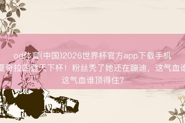 od体育(中国)2026世界杯官方app下载手机版 48岁夏奇拉四登天下杯！粉丝秃了她还在蹦迪，这气血谁顶得住？