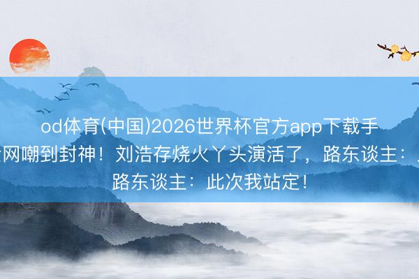 od体育(中国)2026世界杯官方app下载手机版 从被全网嘲到封神！刘浩存烧火丫头演活了，路东谈主：此次我站定！