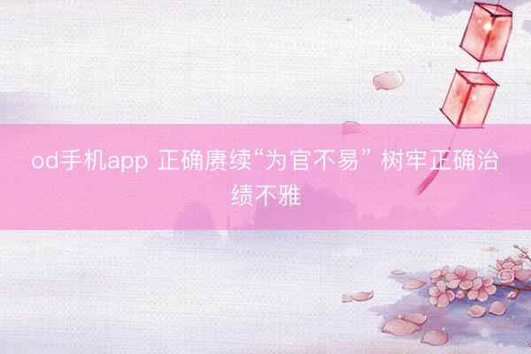 od手机app 正确赓续“为官不易” 树牢正确治绩不雅