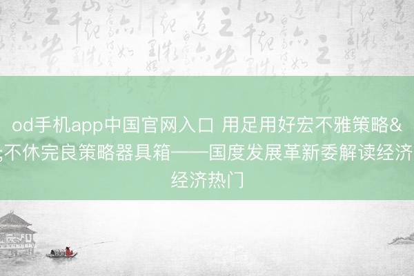 od手机app中国官网入口 用足用好宏不雅策略 不休完良策略器具箱——国度发展革新委解读经济热门