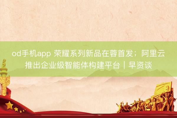 od手机app 荣耀系列新品在蓉首发；阿里云推出企业级智能体构建平台｜早资谈