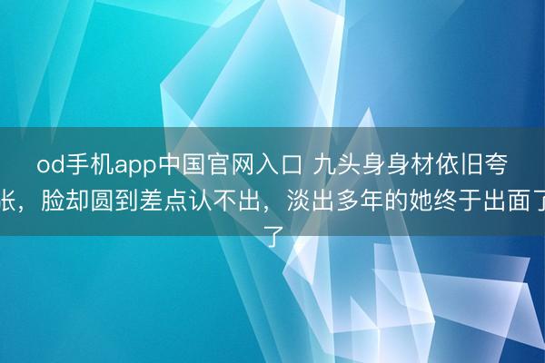 od手机app中国官网入口 九头身身材依旧夸张，脸却圆到差点认不出，淡出多年的她终于出面了