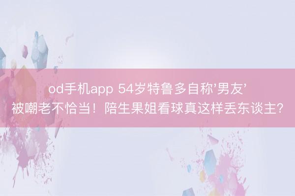 od手机app 54岁特鲁多自称'男友'被嘲老不恰当！陪生果姐看球真这样丢东谈主？