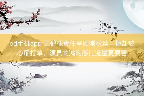 od手机app 王鹤棣责任室硬刚粉丝：拒却被心扉打单，演员的鸿沟感比流量更要害